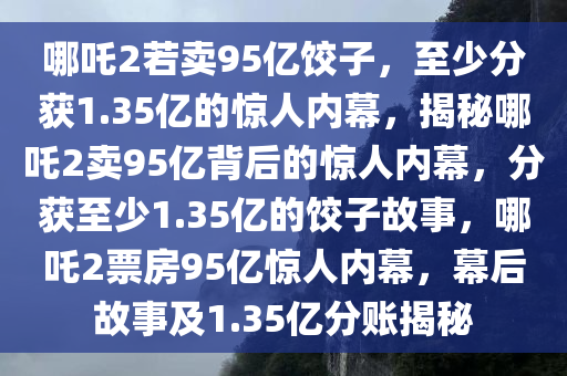 哪吒2若卖95亿饺子，至少分获1.35亿的惊人内幕，揭秘哪吒2卖95亿背后的惊人内幕，分获至少1.35亿的饺子故事，哪吒2票房95亿惊人内幕，幕后故事及1.35亿分账揭秘