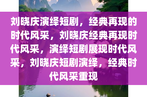 刘晓庆演绎短剧，经典再现的时代风采，刘晓庆经典再现时代风采，演绎短剧展现时代风采，刘晓庆短剧演绎，经典时代风采重现