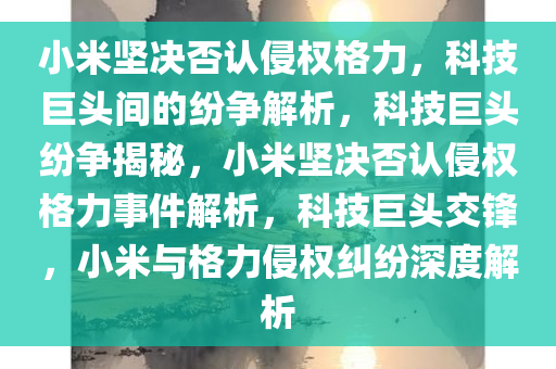 小米坚决否认侵权格力，科技巨头间的纷争解析，科技巨头纷争揭秘，小米坚决否认侵权格力事件解析，科技巨头交锋，小米与格力侵权纠纷深度解析