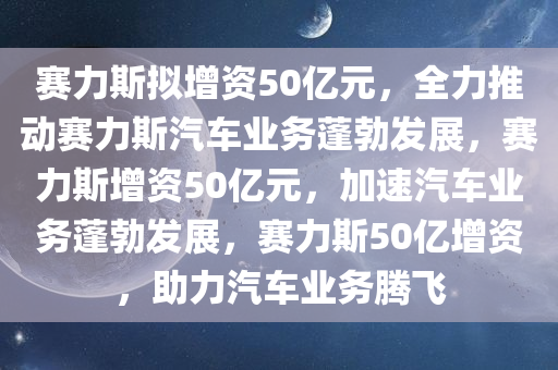 赛力斯拟增资50亿元，全力推动赛力斯汽车业务蓬勃发展，赛力斯增资50亿元，加速汽车业务蓬勃发展，赛力斯50亿增资，助力汽车业务腾飞