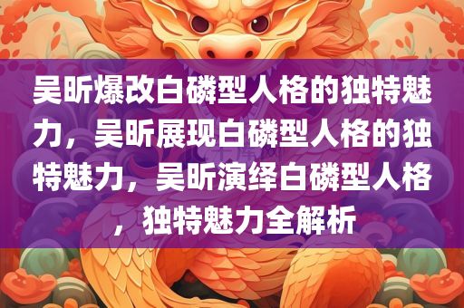 吴昕爆改白磷型人格的独特魅力，吴昕展现白磷型人格的独特魅力，吴昕演绎白磷型人格，独特魅力全解析