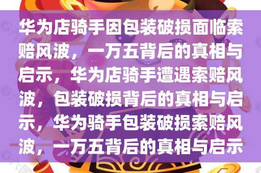 华为店骑手因包装破损面临索赔风波，一万五背后的真相与启示，华为店骑手遭遇索赔风波，包装破损背后的真相与启示，华为骑手包装破损索赔风波，一万五背后的真相与启示