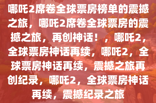 哪吒2席卷全球票房榜单的震撼之旅，哪吒2席卷全球票房的震撼之旅，再创神话！，哪吒2，全球票房神话再续，哪吒2，全球票房神话再续，震撼之旅再创纪录，哪吒2，全球票房神话再续，震撼纪录之旅