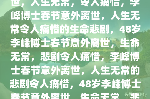 48岁李峰博士春节遭遇意外离世，人生无常，令人痛惜，李峰博士春节意外离世，人生无常令人痛惜的生命悲剧，48岁李峰博士春节意外离世，生命无常，悲剧令人痛惜，李峰博士春节意外离世，人生无常的悲剧令人痛惜，48岁李峰博士春节意外离世，生命无常，悲剧令人痛惜