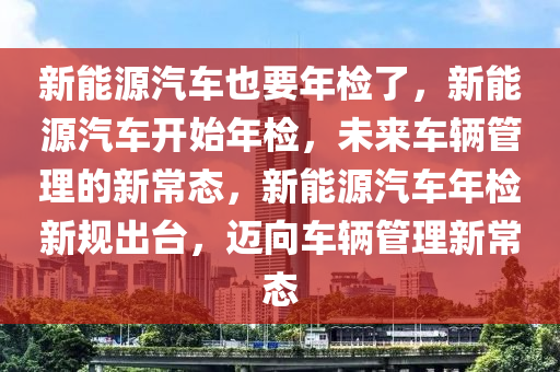 新能源汽车也要年检了，新能源汽车开始年检，未来车辆管理的新常态，新能源汽车年检新规出台，迈向车辆管理新常态