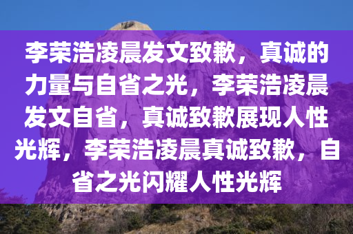 李荣浩凌晨发文致歉，真诚的力量与自省之光，李荣浩凌晨发文自省，真诚致歉展现人性光辉，李荣浩凌晨真诚致歉，自省之光闪耀人性光辉