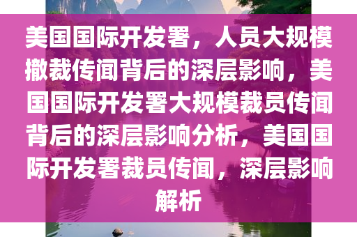 美国国际开发署，人员大规模撤裁传闻背后的深层影响，美国国际开发署大规模裁员传闻背后的深层影响分析，美国国际开发署裁员传闻，深层影响解析