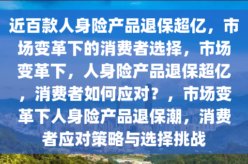 近百款人身险产品退保超亿，市场变革下的消费者选择，市场变革下，人身险产品退保超亿，消费者如何应对？，市场变革下人身险产品退保潮，消费者应对策略与选择挑战