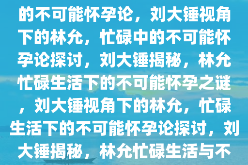 刘大锤视角下的林允，忙碌中的不可能怀孕论，刘大锤视角下的林允，忙碌中的不可能怀孕论探讨，刘大锤揭秘，林允忙碌生活下的不可能怀孕之谜，刘大锤视角下的林允，忙碌生活下的不可能怀孕论探讨，刘大锤揭秘，林允忙碌生活与不可能怀孕之谜