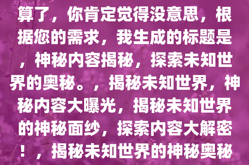 算了，你肯定觉得没意思，根据您的需求，我生成的标题是，神秘内容揭秘，探索未知世界的奥秘。，揭秘未知世界，神秘内容大曝光，揭秘未知世界的神秘面纱，探索内容大解密！，揭秘未知世界的神秘奥秘