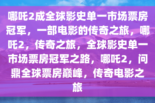 哪吒2成全球影史单一市场票房冠军，一部电影的传奇之旅，哪吒2，传奇之旅，全球影史单一市场票房冠军之路，哪吒2，问鼎全球票房巅峰，传奇电影之旅