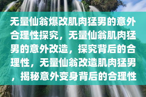 无量仙翁爆改肌肉猛男的意外合理性探究，无量仙翁肌肉猛男的意外改造，探究背后的合理性，无量仙翁改造肌肉猛男，揭秘意外变身背后的合理性