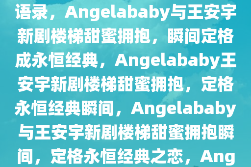 Angelababy与王安宇新剧楼梯深情拥抱，甜蜜瞬间成经典语录，Angelababy与王安宇新剧楼梯甜蜜拥抱，瞬间定格成永恒经典，Angelababy王安宇新剧楼梯甜蜜拥抱，定格永恒经典瞬间，Angelababy与王安宇新剧楼梯甜蜜拥抱瞬间，定格永恒经典之恋，Angelababy王安宇新剧楼梯甜蜜拥抱，定格永恒浪漫瞬间