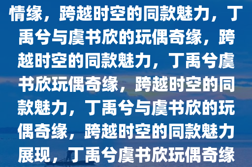 丁禹兮的玩偶与虞书欣的别样情缘，跨越时空的同款魅力，丁禹兮与虞书欣的玩偶奇缘，跨越时空的同款魅力，丁禹兮虞书欣玩偶奇缘，跨越时空的同款魅力，丁禹兮与虞书欣的玩偶奇缘，跨越时空的同款魅力展现，丁禹兮虞书欣玩偶奇缘，跨越时空的同款魅力演绎