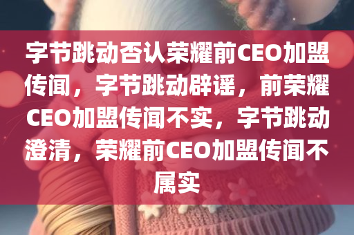 字节跳动否认荣耀前CEO加盟传闻，字节跳动辟谣，前荣耀CEO加盟传闻不实，字节跳动澄清，荣耀前CEO加盟传闻不属实