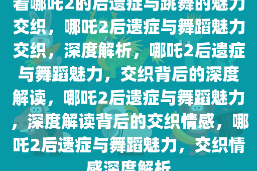 看哪吒2的后遗症与跳舞的魅力交织，哪吒2后遗症与舞蹈魅力交织，深度解析，哪吒2后遗症与舞蹈魅力，交织背后的深度解读，哪吒2后遗症与舞蹈魅力，深度解读背后的交织情感，哪吒2后遗症与舞蹈魅力，交织情感深度解析