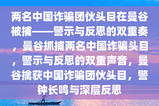 两名中国诈骗团伙头目在曼谷被捕——警示与反思的双重奏，曼谷抓捕两名中国诈骗头目，警示与反思的双重声音，曼谷擒获中国诈骗团伙头目，警钟长鸣与深层反思