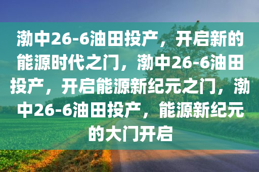 渤中26-6油田投产，开启新的能源时代之门，渤中26-6油田投产，开启能源新纪元之门，渤中26-6油田投产，能源新纪元的大门开启