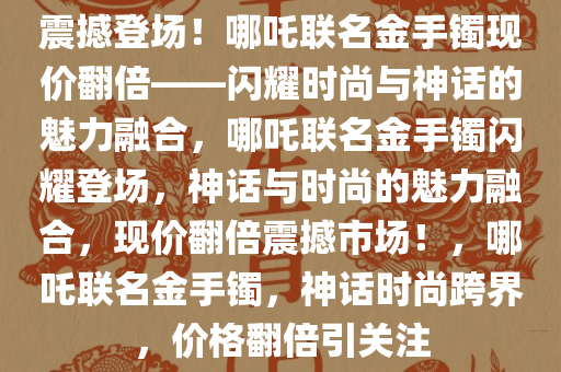 震撼登场！哪吒联名金手镯现价翻倍——闪耀时尚与神话的魅力融合，哪吒联名金手镯闪耀登场，神话与时尚的魅力融合，现价翻倍震撼市场！，哪吒联名金手镯，神话时尚跨界，价格翻倍引关注