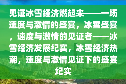 见证冰雪经济燃起来——一场速度与激情的盛宴，冰雪盛宴，速度与激情的见证者——冰雪经济发展纪实，冰雪经济热潮，速度与激情见证下的盛宴纪实