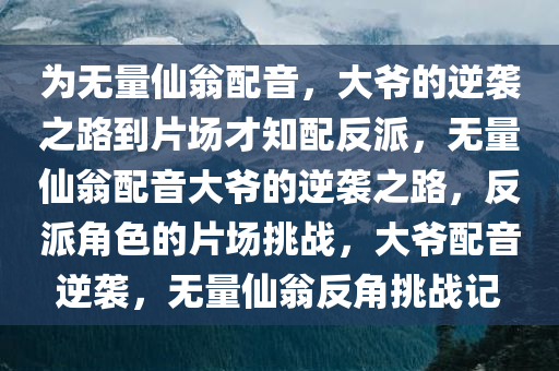 为无量仙翁配音，大爷的逆袭之路到片场才知配反派，无量仙翁配音大爷的逆袭之路，反派角色的片场挑战，大爷配音逆袭，无量仙翁反角挑战记