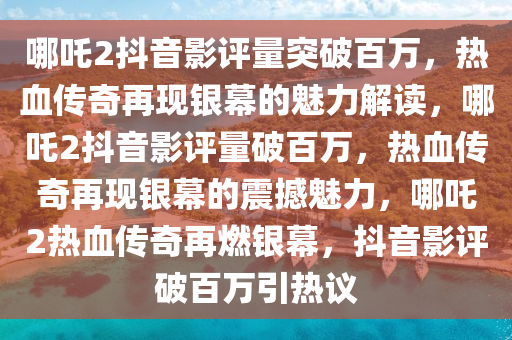 哪吒2抖音影评量突破百万，热血传奇再现银幕的魅力解读，哪吒2抖音影评量破百万，热血传奇再现银幕的震撼魅力，哪吒2热血传奇再燃银幕，抖音影评破百万引热议