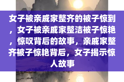 女子被亲戚家整齐的被子惊到，女子被亲戚家整洁被子惊艳，惊叹背后的故事，亲戚家整齐被子惊艳背后，女子揭示惊人故事