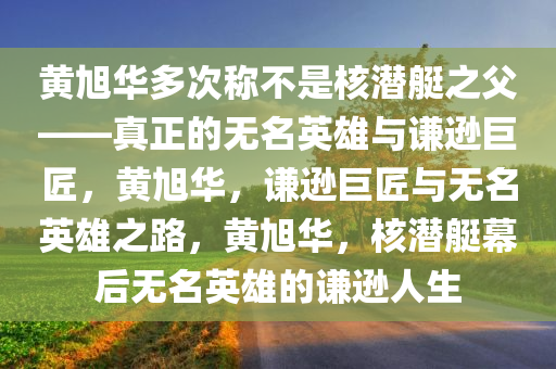 黄旭华多次称不是核潜艇之父——真正的无名英雄与谦逊巨匠，黄旭华，谦逊巨匠与无名英雄之路，黄旭华，核潜艇幕后无名英雄的谦逊人生