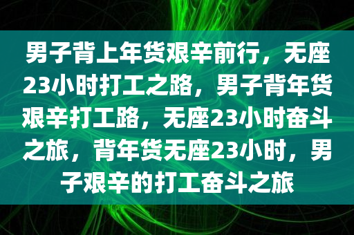 男子背上年货艰辛前行，无座23小时打工之路，男子背年货艰辛打工路，无座23小时奋斗之旅，背年货无座23小时，男子艰辛的打工奋斗之旅