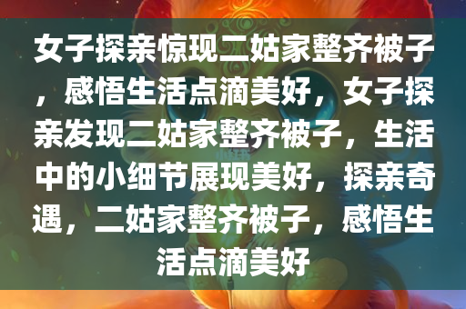 女子探亲惊现二姑家整齐被子，感悟生活点滴美好，女子探亲发现二姑家整齐被子，生活中的小细节展现美好，探亲奇遇，二姑家整齐被子，感悟生活点滴美好