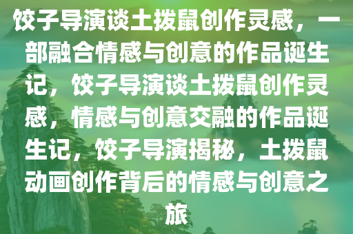 饺子导演谈土拨鼠创作灵感，一部融合情感与创意的作品诞生记，饺子导演谈土拨鼠创作灵感，情感与创意交融的作品诞生记，饺子导演揭秘，土拨鼠动画创作背后的情感与创意之旅