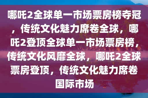 哪吒2全球单一市场票房榜夺冠，传统文化魅力席卷全球，哪吒2登顶全球单一市场票房榜，传统文化风靡全球，哪吒2全球票房登顶，传统文化魅力席卷国际市场