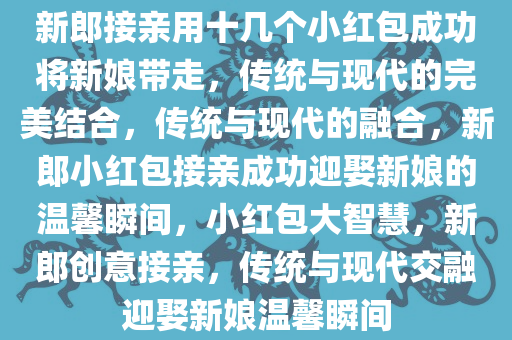 新郎接亲用十几个小红包成功将新娘带走，传统与现代的完美结合，传统与现代的融合，新郎小红包接亲成功迎娶新娘的温馨瞬间，小红包大智慧，新郎创意接亲，传统与现代交融迎娶新娘温馨瞬间