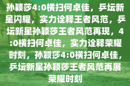 孙颖莎4:0横扫何卓佳，乒坛新星闪耀，实力诠释王者风范，乒坛新星孙颖莎王者风范再现，4:0横扫何卓佳，实力诠释荣耀时刻，孙颖莎4:0横扫何卓佳，乒坛新星孙颖莎王者风范再展荣耀时刻