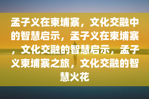 孟子义在柬埔寨，文化交融中的智慧启示，孟子义在柬埔寨，文化交融的智慧启示，孟子义柬埔寨之旅，文化交融的智慧火花