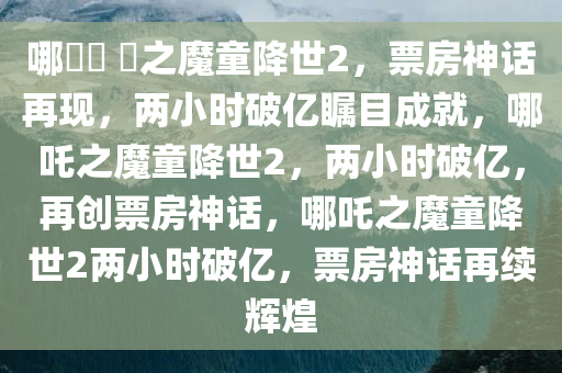 哪?? ?之魔童降世2，票房神话再现，两小时破亿瞩目成就，哪吒之魔童降世2，两小时破亿，再创票房神话，哪吒之魔童降世2两小时破亿，票房神话再续辉煌