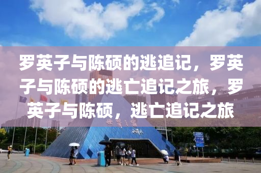 罗英子与陈硕的逃追记，罗英子与陈硕的逃亡追记之旅，罗英子与陈硕，逃亡追记之旅