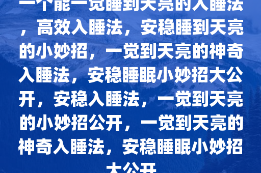 一个能一觉睡到天亮的入睡法，高效入睡法，安稳睡到天亮的小妙招，一觉到天亮的神奇入睡法，安稳睡眠小妙招大公开，安稳入睡法，一觉到天亮的小妙招公开，一觉到天亮的神奇入睡法，安稳睡眠小妙招大公开