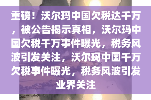 重磅！沃尔玛中国欠税达千万，被公告揭示真相，沃尔玛中国欠税千万事件曝光，税务风波引发关注，沃尔玛中国千万欠税事件曝光，税务风波引发业界关注