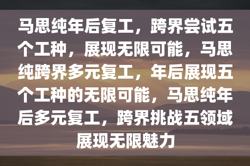 马思纯年后复工，跨界尝试五个工种，展现无限可能，马思纯跨界多元复工，年后展现五个工种的无限可能，马思纯年后多元复工，跨界挑战五领域展现无限魅力