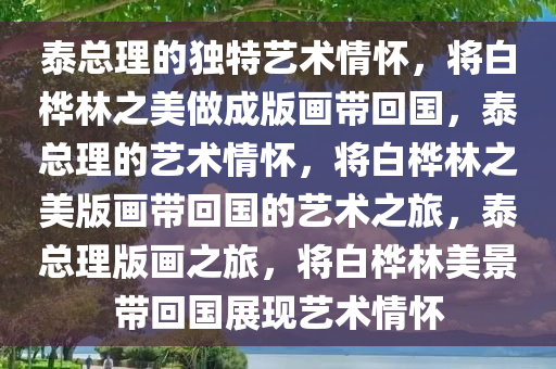 泰总理的独特艺术情怀，将白桦林之美做成版画带回国，泰总理的艺术情怀，将白桦林之美版画带回国的艺术之旅，泰总理版画之旅，将白桦林美景带回国展现艺术情怀