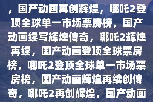 哪吒2登顶全球单一市场票房榜，国产动画再创辉煌，哪吒2登顶全球单一市场票房榜，国产动画续写辉煌传奇，哪吒2辉煌再续，国产动画登顶全球票房榜，哪吒2登顶全球单一市场票房榜，国产动画辉煌再续创传奇，哪吒2再创辉煌，国产动画登顶全球单一市场票房榜