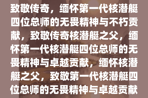 致敬传奇，缅怀第一代核潜艇四位总师的无畏精神与不朽贡献，致敬传奇核潜艇之父，缅怀第一代核潜艇四位总师的无畏精神与卓越贡献，缅怀核潜艇之父，致敬第一代核潜艇四位总师的无畏精神与卓越贡献