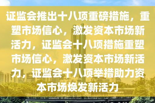 证监会推出十八项重磅措施，重塑市场信心，激发资本市场新活力，证监会十八项措施重塑市场信心，激发资本市场新活力，证监会十八项举措助力资本市场焕发新活力