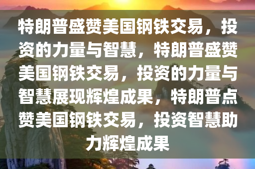 特朗普盛赞美国钢铁交易，投资的力量与智慧，特朗普盛赞美国钢铁交易，投资的力量与智慧展现辉煌成果，特朗普点赞美国钢铁交易，投资智慧助力辉煌成果