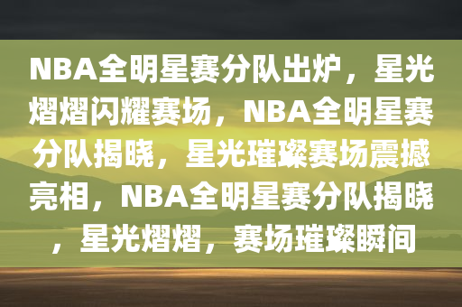 NBA全明星赛分队出炉，星光熠熠闪耀赛场，NBA全明星赛分队揭晓，星光璀璨赛场震撼亮相，NBA全明星赛分队揭晓，星光熠熠，赛场璀璨瞬间