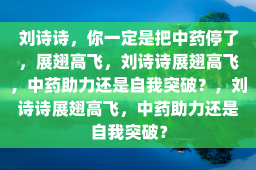 刘诗诗，你一定是把中药停了，展翅高飞，刘诗诗展翅高飞，中药助力还是自我突破？，刘诗诗展翅高飞，中药助力还是自我突破？