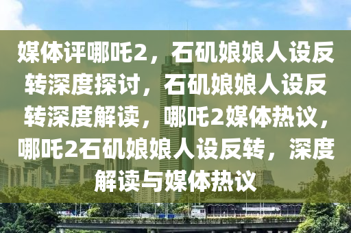 媒体评哪吒2，石矶娘娘人设反转深度探讨，石矶娘娘人设反转深度解读，哪吒2媒体热议，哪吒2石矶娘娘人设反转，深度解读与媒体热议