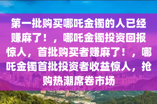 第一批购买哪吒金镯的人已经赚麻了！，哪吒金镯投资回报惊人，首批购买者赚麻了！，哪吒金镯首批投资者收益惊人，抢购热潮席卷市场