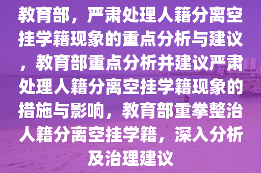 教育部，严肃处理人籍分离空挂学籍现象的重点分析与建议，教育部重点分析并建议严肃处理人籍分离空挂学籍现象的措施与影响，教育部重拳整治人籍分离空挂学籍，深入分析及治理建议